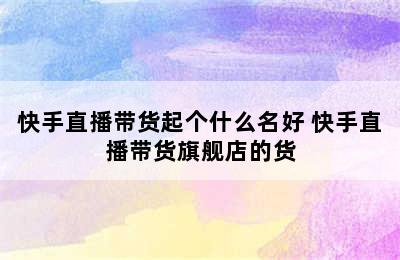 快手直播带货起个什么名好 快手直播带货旗舰店的货